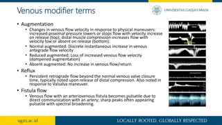 Venous modifier terms
• Augmentation
• Changes in venous flow velocity in response to physical maneuvers:
increased proximal pressure lowers or stops flow with velocity increase
on release (top); distal muscle compression increases flow with
velocity low or absent on release (bottom).
• Normal augmented: Discrete instantaneous increase in venous
antegrade flow velocity
• Reduced augmented: Loss of increased venous flow velocity
(dampened augmentation)
• Absent augmented: No increase in venous flow/return
• Reflux
• Persistent retrograde flow beyond the normal venous valve closure
time, typically noted upon release of distal compression. Also noted in
response to Valsalva maneuver.
• Fistula flow
• Venous flow with an arteriovenous fistula becomes pulsatile due to
direct communication with an artery; sharp peaks often appearing
pulsatile with spectral broadening.
 