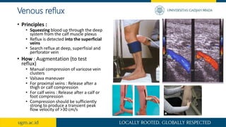 Venous reflux
• Principles :
• Squeezing blood up through the deep
system from the calf muscle plexus
• Reflux is detected into the superficial
veins
• Search reflux at deep, superfisial and
perforator vein
• How : Augmentation (to test
reflux)
• Manual compression of varicose vein
clusters
• Valsava maneuver
• For proximal veins : Release after a
thigh or calf compression
• For calf veins : Release after a calf or
foot compression
• Compression should be sufficiently
strong to produce a transient peak
flow velocity of >30 cm/s
 