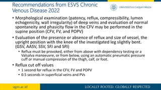 Recommendations from ESVS Chronic
Venous Disease 2022
• Morphological examination (patency, reflux, compressibility, lumen
echogenicity, wall irregularity) of deep veins and evaluation of normal
spontaneity and phasicity flow in the CFV may be performed in the
supine position (CFV, FV, and POPV)
• Evaluation of the presence or absence of reflux and size of vessel, the
upright position with the knee of the investigated leg slightly bent.
(GSV, AASV, SSV, SFJ and SPJ)
• Reflux must be provoked, either from above with dependency testing or a
Valsalva manoeuvre, or from below, using an automatic pneumatic pressure
cuff or manual compression of the thigh, calf, or foot.
• Reflux cut off values
• 1 second for reflux in the CFV, FV and POPV
• 0.5 seconds in superficial veins and PVs
 
