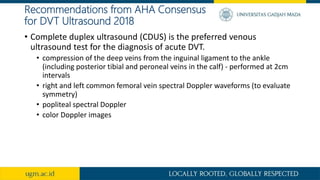 Recommendations from AHA Consensus
for DVT Ultrasound 2018
• Complete duplex ultrasound (CDUS) is the preferred venous
ultrasound test for the diagnosis of acute DVT.
• compression of the deep veins from the inguinal ligament to the ankle
(including posterior tibial and peroneal veins in the calf) - performed at 2cm
intervals
• right and left common femoral vein spectral Doppler waveforms (to evaluate
symmetry)
• popliteal spectral Doppler
• color Doppler images
 