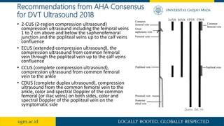 Recommendations from AHA Consensus
for DVT Ultrasound 2018
• 2-CUS (2-region compression ultrasound)
compression ultrasound including the femoral veins
1 to 2 cm above and below the saphenofemoral
junction and the popliteal veins up to the calf veins
confluence
• ECUS (extended compression ultrasound), the
compression ultrasound from common femoral
vein through the popliteal vein up to the calf veins
confluence
• CCUS (complete compression ultrasound),
compression ultrasound from common femoral
vein to the ankle
• CDUS (complete duplex ultrasound), compression
ultrasound from the common femoral vein to the
ankle, color and spectral Doppler of the common
femoral (or iliac veins) on both sides, color and
spectral Doppler of the popliteal vein on the
symptomatic side
 
