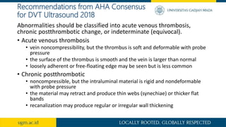 Recommendations from AHA Consensus
for DVT Ultrasound 2018
Abnormalities should be classified into acute venous thrombosis,
chronic postthrombotic change, or indeterminate (equivocal).
• Acute venous thrombosis
• vein noncompressibility, but the thrombus is soft and deformable with probe
pressure
• the surface of the thrombus is smooth and the vein is larger than normal
• loosely adherent or free-floating edge may be seen but is less common
• Chronic postthrombotic
• noncompressible, but the intraluminal material is rigid and nondeformable
with probe pressure
• the material may retract and produce thin webs (synechiae) or thicker flat
bands
• recanalization may produce regular or irregular wall thickening
 