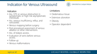 Indication
• Ass. VTE or venous obstruction in
symptomatic or high-risk asymptomatic
individuals
• Ass. venous insufficiency, reflux, and
varicosities
• Venous mapping before surgery
• Post procedural assessment of venous
ablation or other interventions
• Ass. of dialysis access.
• Evaluation of veins before venous
access.
• Follow-up
• Venous malformations
Limitations
• Oedematous tissue
• Extensive ulceration
• Obesity
• Operator dependent
Indication for Venous Ultrasound
 