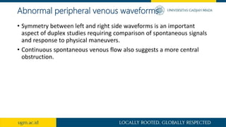 Abnormal peripheral venous waveforms
• Symmetry between left and right side waveforms is an important
aspect of duplex studies requiring comparison of spontaneous signals
and response to physical maneuvers.
• Continuous spontaneous venous flow also suggests a more central
obstruction.
 