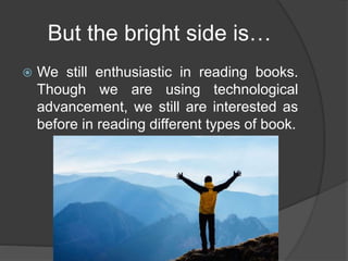 But the bright side is…
 We still enthusiastic in reading books.
Though we are using technological
advancement, we still are interested as
before in reading different types of book.
 