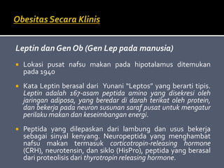 Leptin dan Gen Ob (Gen Lep pada manusia)
 Lokasi pusat nafsu makan pada hipotalamus ditemukan
pada 1940
 Kata Leptin berasal dari Yunani “Leptos” yang berarti tipis.
Leptin adalah 167-asam peptida amino yang disekresi oleh
jaringan adiposa, yang beredar di darah terikat oleh protein,
dan bekerja pada neuron susunan saraf pusat untuk mengatur
perilaku makan dan keseimbangan energi.
 Peptida yang dilepaskan dari lambung dan usus bekerja
sebagai sinyal kenyang. Neuropeptida yang menghambat
nafsu makan termasuk corticotropin-releasing hormone
(CRH), neurotensin, dan siklo (HisPro), peptida yang berasal
dari proteolisis dari thyrotropin releasing hormone.
 