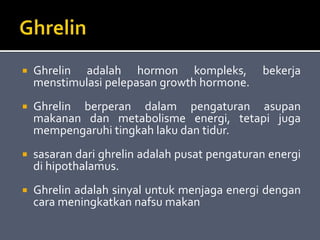  Ghrelin adalah hormon kompleks, bekerja
menstimulasi pelepasan growth hormone.
 Ghrelin berperan dalam pengaturan asupan
makanan dan metabolisme energi, tetapi juga
mempengaruhi tingkah laku dan tidur.
 sasaran dari ghrelin adalah pusat pengaturan energi
di hipothalamus.
 Ghrelin adalah sinyal untuk menjaga energi dengan
cara meningkatkan nafsu makan
 