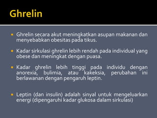  Ghrelin secara akut meningkatkan asupan makanan dan
menyebabkan obesitas pada tikus.
 Kadar sirkulasi ghrelin lebih rendah pada individual yang
obese dan meningkat dengan puasa.
 Kadar ghrelin lebih tinggi pada individu dengan
anorexia, bulimia, atau kakeksia, perubahan ini
berlawanan dengan pengaruh leptin.
 Leptin (dan insulin) adalah sinyal untuk mengeluarkan
energi (dipengaruhi kadar glukosa dalam sirkulasi)
 