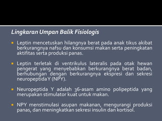 Lingkaran Umpan Balik Fisiologis
 Leptin mencetuskan hilangnya berat pada anak tikus akibat
berkurangnya nafsu dan konsumsi makan serta peningkatan
aktifitas serta produksi panas.
 Leptin terletak di ventrikulus lateralis pada otak hewan
pengerat yang menyebabkan berkurangnya berat badan,
berhubungan dengan berkurangnya ekspresi dan sekresi
neuropeptidaY (NPY).
 Neuropeptida Y adalah 36-asam amino polipeptida yang
merupakan stimulator kuat untuk makan.
 NPY menstimulasi asupan makanan, mengurangi produksi
panas, dan meningkatkan sekresi insulin dan kortisol.
 