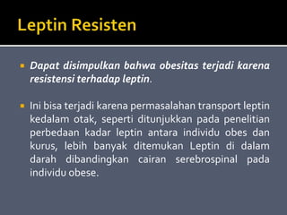  Dapat disimpulkan bahwa obesitas terjadi karena
resistensi terhadap leptin.
 Ini bisa terjadi karena permasalahan transport leptin
kedalam otak, seperti ditunjukkan pada penelitian
perbedaan kadar leptin antara individu obes dan
kurus, lebih banyak ditemukan Leptin di dalam
darah dibandingkan cairan serebrospinal pada
individu obese.
 
