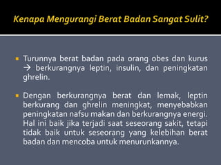  Turunnya berat badan pada orang obes dan kurus
 berkurangnya leptin, insulin, dan peningkatan
ghrelin.
 Dengan berkurangnya berat dan lemak, leptin
berkurang dan ghrelin meningkat, menyebabkan
peningkatan nafsu makan dan berkurangnya energi.
Hal ini baik jika terjadi saat seseorang sakit, tetapi
tidak baik untuk seseorang yang kelebihan berat
badan dan mencoba untuk menurunkannya.
 
