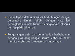  Kadar leptin dalam sirkulasi berhubungan dengan
persentase lemak tubuh. Dengan kata lain
peningkatan lemak tubuh meningkatkan ekspresi
gen lep pada sel lemak.
 Pengurangan 10% dari berat badan berhubungan
dengan 53% pengurangan serum leptin. Ini dapat
memicu usaha untuk menambah berat badan.
 