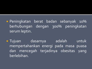  Peningkatan berat badan sebanyak 10%
berhubungan dengan 300% peningkatan
serum leptin.
 Tujuan dasarnya adalah untuk
mempertahankan energi pada masa puasa
dan mencegah terjadinya obesitas yang
berlebihan.
 