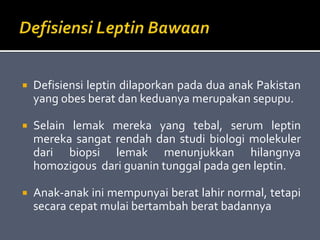  Defisiensi leptin dilaporkan pada dua anak Pakistan
yang obes berat dan keduanya merupakan sepupu.
 Selain lemak mereka yang tebal, serum leptin
mereka sangat rendah dan studi biologi molekuler
dari biopsi lemak menunjukkan hilangnya
homozigous dari guanin tunggal pada gen leptin.
 Anak-anak ini mempunyai berat lahir normal, tetapi
secara cepat mulai bertambah berat badannya
 