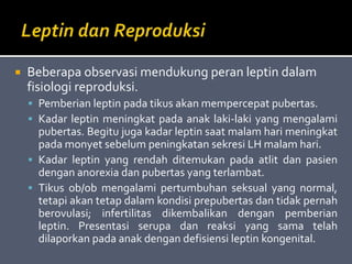  Beberapa observasi mendukung peran leptin dalam
fisiologi reproduksi.
 Pemberian leptin pada tikus akan mempercepat pubertas.
 Kadar leptin meningkat pada anak laki-laki yang mengalami
pubertas. Begitu juga kadar leptin saat malam hari meningkat
pada monyet sebelum peningkatan sekresi LH malam hari.
 Kadar leptin yang rendah ditemukan pada atlit dan pasien
dengan anorexia dan pubertas yang terlambat.
 Tikus ob/ob mengalami pertumbuhan seksual yang normal,
tetapi akan tetap dalam kondisi prepubertas dan tidak pernah
berovulasi; infertilitas dikembalikan dengan pemberian
leptin. Presentasi serupa dan reaksi yang sama telah
dilaporkan pada anak dengan defisiensi leptin kongenital.
 