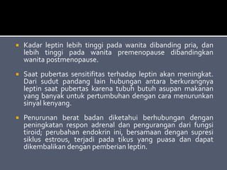  Kadar leptin lebih tinggi pada wanita dibanding pria, dan
lebih tinggi pada wanita premenopause dibandingkan
wanita postmenopause.
 Saat pubertas sensitifitas terhadap leptin akan meningkat.
Dari sudut pandang lain hubungan antara berkurangnya
leptin saat pubertas karena tubuh butuh asupan makanan
yang banyak untuk pertumbuhan dengan cara menurunkan
sinyal kenyang.
 Penurunan berat badan diketahui berhubungan dengan
peningkatan respon adrenal dan pengurangan dari fungsi
tiroid; perubahan endokrin ini, bersamaan dengan supresi
siklus estrous, terjadi pada tikus yang puasa dan dapat
dikembalikan dengan pemberian leptin.
 