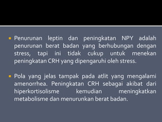  Penurunan leptin dan peningkatan NPY adalah
penurunan berat badan yang berhubungan dengan
stress, tapi ini tidak cukup untuk menekan
peningkatan CRH yang dipengaruhi oleh stress.
 Pola yang jelas tampak pada atlit yang mengalami
amenorrhea. Peningkatan CRH sebagai akibat dari
hiperkortisolisme kemudian meningkatkan
metabolisme dan menurunkan berat badan.
 