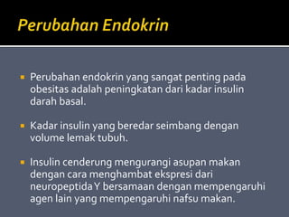  Perubahan endokrin yang sangat penting pada
obesitas adalah peningkatan dari kadar insulin
darah basal.
 Kadar insulin yang beredar seimbang dengan
volume lemak tubuh.
 Insulin cenderung mengurangi asupan makan
dengan cara menghambat ekspresi dari
neuropeptidaY bersamaan dengan mempengaruhi
agen lain yang mempengaruhi nafsu makan.
 