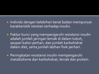 Individu dengan kelebihan berat badan mempunyai
karakteristik resisten terhadap insulin.
 Faktor kunci yang mempengaruhi resistensi insulin
adalah jumlah jaringan lemak di dalam tubuh,
asupan kalori perhari, dan jumlah karbohidrat
dalam diet, serta jumlah latihan fisik perhari.
 Peningkatan resistensi insulin mempengaruhi
metabolisme dari karbohidrat, lemak dan protein.
 