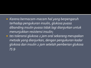  Karena bermacam-macam hal yang berpengaruh
terhadap pengukuran insulin, glukosa puasa
dibanding insulin puasa tidak lagi dianjurkan untuk
menunjukkan resistensi insulin;
 tes toleransi glukosa 2 jam oral sekarang merupakan
metode yang dianjurkan, dengan pengukuran kadar
glukosa dan insulin 2 jam setelah pemberian glukosa
75 g.
 