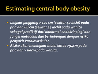  Lingkar pinggang > 102 cm (sekitar 40 inchi) pada
pria dan 88 cm (sekitar 35 inchi) pada wanita
sebagai prediktif dari abnormal endokrinologi dan
fungsi metabolik dan berhubungan dengan risiko
penyakit kardiovaskuler.
 Risiko akan meningkat mulai batas >94cm pada
pria dan > 80cm pada wanita.
 