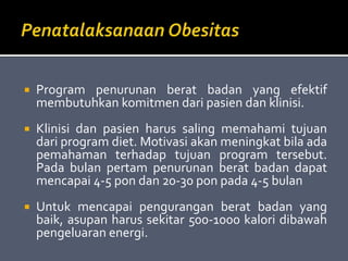  Program penurunan berat badan yang efektif
membutuhkan komitmen dari pasien dan klinisi.
 Klinisi dan pasien harus saling memahami tujuan
dari program diet. Motivasi akan meningkat bila ada
pemahaman terhadap tujuan program tersebut.
Pada bulan pertam penurunan berat badan dapat
mencapai 4-5 pon dan 20-30 pon pada 4-5 bulan
 Untuk mencapai pengurangan berat badan yang
baik, asupan harus sekitar 500-1000 kalori dibawah
pengeluaran energi.
 