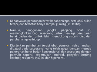  Kebanyakan penurunan berat badan tercapai setelah 6 bulan
terapi, dan terbatas hanya sampai 5-10 Kg (11-22 lbs).
 Namun, penggunaan jangka panjang obat ini
memungkinkan bagi seseorang untuk menjaga penurunan
berat badan dan untuk lebih mendukung sistem diet dan
perubahan gaya hidup.
 Dianjurkan pemberian terapi obat penekan nafsu makan
dibatasi pada seseorang yang telah gagal dengan metode
penurunan berat badan konvensional, dan seseorang dengan
penyulit seperti, kegemukan android, penyakit jantung
koroner, resistensi insulin, dan hipertensi.
 