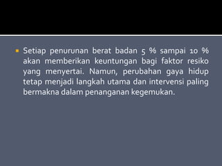  Setiap penurunan berat badan 5 % sampai 10 %
akan memberikan keuntungan bagi faktor resiko
yang menyertai. Namun, perubahan gaya hidup
tetap menjadi langkah utama dan intervensi paling
bermakna dalam penanganan kegemukan.
 