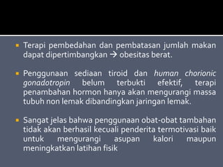  Terapi pembedahan dan pembatasan jumlah makan
dapat dipertimbangkan  obesitas berat.
 Penggunaan sediaan tiroid dan human chorionic
gonadotropin belum terbukti efektif, terapi
penambahan hormon hanya akan mengurangi massa
tubuh non lemak dibandingkan jaringan lemak.
 Sangat jelas bahwa penggunaan obat-obat tambahan
tidak akan berhasil kecuali penderita termotivasi baik
untuk mengurangi asupan kalori maupun
meningkatkan latihan fisik
 