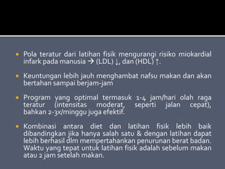  Pola teratur dari latihan fisik mengurangi risiko miokardial
infark pada manusia  (LDL) ↓, dan (HDL) ↑.
 Keuntungan lebih jauh menghambat nafsu makan dan akan
bertahan sampai berjam-jam
 Program yang optimal termasuk 1-4 jam/hari olah raga
teratur (intensitas moderat, seperti jalan cepat),
bahkan 2-3x/minggu juga efektif.
 Kombinasi antara diet dan latihan fisik lebih baik
dibandingkan jika hanya salah satu & dengan latihan dapat
lebih berhasil dlm mempertahankan penurunan berat badan.
Waktu yang tepat untuk latihan fisik adalah sebelum makan
atau 2 jam setelah makan.
 