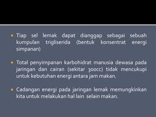  Tiap sel lemak dapat dianggap sebagai sebuah
kumpulan trigliserida (bentuk konsentrat energi
simpanan)
 Total penyimpanan karbohidrat manusia dewasa pada
jaringan dan cairan (sekitar 300cc) tidak mencukupi
untuk kebutuhan energi antara jam makan.
 Cadangan energi pada jaringan lemak memungkinkan
kita untuk melakukan hal lain selain makan.
 