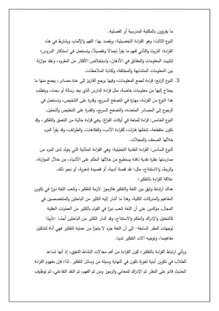 ‫الفصلية‬ ‫أو‬ ‫المدرسية‬ ‫بالمكتبة‬ ‫ن‬‫يقرؤو‬ ‫ما‬
.
‫الق‬ ‫وهو‬ :‫الثالث‬ ‫ع‬
‫النو‬
‫هذه‬ ‫في‬ ‫ويشترط‬ ،‫اإللمام‬‫و‬ ‫الفهم‬ :‫بها‬ ‫ويقصد‬ :‫التحصيلية‬ ‫اءة‬
‫ر‬
‫الدروس؛‬ ‫استذكار‬ ‫في‬ ‫وتستعمل‬ ، ً
‫وتفصيال‬ ً
‫إجماال‬ ‫أ‬
‫ر‬‫يق‬ ‫ما‬ ‫لفهم‬ ‫التأني‬‫و‬ ‫يث‬‫ر‬‫الت‬ :‫اءة‬
‫ر‬‫الق‬
‫نة‬‫ز‬‫ا‬‫و‬‫م‬ ‫وعقد‬ ،‫المقروء‬ ‫من‬ ‫األفكار‬ ‫استخالص‬‫و‬ ،‫األذهان‬ ‫في‬ ‫الحقائق‬‫و‬ ‫المعلومات‬ ‫لتثبيت‬
‫وكت‬ ،‫المختلفة‬‫و‬ ‫المتشابهة‬ ‫المعلومات‬ ‫بين‬
‫المالحظات‬ ‫ابة‬
.
3
.
‫ما‬ ‫منها‬ ‫يجمع‬ ،‫مصادر‬ ‫عدة‬ ‫إلى‬ ‫ئ‬
‫القار‬ ‫يرجع‬ ‫وفيها‬ ،‫المعلومات‬ ‫لجمع‬ ‫اءة‬
‫ر‬‫ق‬ :‫ابع‬
‫ر‬‫ال‬ ‫ع‬
‫النو‬
‫ويتطلب‬ ،‫بحث‬ ‫أو‬ ‫رسالة‬ ‫يعد‬ ‫الذي‬ ‫الدارس‬ ‫اءة‬
‫ر‬‫ق‬ ‫مثل‬ ،‫خاصة‬ ‫معلومات‬ ‫من‬ ‫إليها‬ ‫يحتاج‬
‫في‬ ‫وتستعمل‬ ،‫التلخيص‬ ‫على‬ ‫ة‬
‫ر‬‫وقد‬ ،‫يع‬‫ر‬‫الس‬ ‫التصفح‬ ‫في‬ ‫ة‬
‫ر‬‫مها‬ ،‫اءة‬
‫ر‬‫الق‬ ‫من‬ ‫ع‬
‫النو‬ ‫هذا‬
‫ع‬
‫الرجو‬
‫التحليل‬‫و‬ ‫التخليص‬ ‫على‬ ‫ة‬
‫ر‬‫القد‬‫و‬ ،‫يع‬‫ر‬‫الس‬ ‫التصفح‬‫و‬ ،‫المتعددة‬ ‫المصادر‬ ‫إلى‬
.
‫وقد‬ ،‫التفكير‬‫و‬ ‫التعمق‬ ‫من‬ ‫خالية‬ ‫اءة‬
‫ر‬‫ق‬ ‫وهي‬ :‫اغ‬
‫ر‬‫الف‬ ‫أوقات‬ ‫في‬ ‫للمتعة‬ ‫اءة‬
‫ر‬‫ق‬ :‫الخامس‬ ‫ع‬
‫النو‬
‫ء‬
‫المر‬ ‫أ‬
‫ر‬‫يق‬ ‫وقد‬ ،‫ائف‬
‫ر‬‫الط‬‫و‬ ،‫الفكاهات‬‫و‬ ،‫األدب‬ ‫اءة‬
‫ر‬‫كق‬ ،‫ات‬
‫ر‬‫فت‬ ‫تتخللها‬ ،‫متقطعة‬ ‫ن‬‫تكو‬
‫المجالت‬‫و‬ ‫الصحف‬ ‫خاللها‬
.
‫الن‬
‫من‬ ‫ء‬
‫المر‬ ‫لدى‬ ‫يتولد‬ ‫التي‬ ‫المتأنية‬ ‫اءة‬
‫ر‬‫الق‬ ‫وهي‬ :‫التحليلية‬ ‫النقدية‬ ‫اءة‬
‫ر‬‫الق‬ :‫السادس‬ ‫ع‬
‫و‬
،‫نة‬‫ز‬‫ا‬‫و‬‫الم‬ ‫خالل‬ ‫من‬ ،‫األشياء‬ ‫على‬ ‫الحكم‬ ‫خاللها‬ ‫من‬ ‫يستطيع‬ ‫نافذة‬ ‫نقدية‬ ‫ة‬
‫ر‬‫نظ‬ ‫ممارستها‬
‫ذلك‬ ‫نحو‬ ‫أو‬ ،‫ية‬‫ر‬‫شع‬ ‫قصيدة‬ ‫أو‬ ،‫أدبية‬ ‫قصة‬ ‫نقد‬ :‫مثل‬ ،‫االستنتاج‬‫و‬ ،‫بط‬‫ر‬‫ال‬‫و‬
.
‫بالتفكير‬ ‫اءة‬
‫ر‬‫الق‬ ‫عالقة‬
:
‫ه‬
‫تكوين‬ ‫في‬ ‫ا‬ً
‫دور‬ ‫اللغة‬ ‫وتلعب‬ ،‫للتفكير‬ ‫الزمة‬ ‫فالرموز‬،‫التفكير‬‫و‬ ‫اللغة‬ ‫بين‬ ‫وثيق‬ ‫تباط‬‫ر‬‫ا‬ ‫ناك‬
‫في‬ ‫المتخصصين‬‫و‬ ‫الباحثين‬ ‫من‬ ‫الكثير‬ ‫إليه‬ ‫أشار‬ ‫ما‬ ‫وهذا‬ ،‫الكلية‬ ‫المدركات‬‫و‬ ‫المفاهيم‬
‫العقلية‬ ‫العمليات‬ ‫من‬ ‫بالكثير‬ ‫القيام‬ ‫في‬ ‫ا‬ً
‫دور‬ ‫تلعب‬ ‫اللغة‬ ‫أن‬ ‫على‬ ‫مؤكدين‬ ،‫المجال‬
‫ا‬
‫ر‬‫اإلد‬‫و‬ ‫كالتحليل‬
‫ا‬ ً
‫أيض‬ ‫الباحثين‬ ‫من‬ ‫الكثير‬ ‫أشار‬ ‫وقد‬ ،‫االستنتاج‬‫و‬ ‫الحكم‬‫و‬ ‫ك‬
-
‫ا‬ً
‫تأييد‬
‫السابقة‬ ‫النظر‬ ‫لوجهات‬
-
‫لتشكيل‬ ‫أداة‬ ‫فهي‬ ‫التفكير‬ ‫عملية‬ ‫من‬ ‫أ‬
‫ز‬‫يتج‬ ‫ال‬ ‫ء‬
‫جز‬ ‫اللغة‬ ‫أن‬ ‫إلى‬
‫لدينا‬ ‫التفكير‬ ‫آالت‬ ‫وتوجيه‬ ،‫مفاهيمنا‬
.
‫إذ‬ ،‫اللغوي‬ ‫النشاط‬ ‫مجاالت‬ ‫أهم‬ ‫من‬ ‫اءة‬
‫ر‬‫الق‬ ‫ن‬‫كو‬ ‫بالتفكير؛‬ ‫اءة‬
‫ر‬‫الق‬ ‫تباط‬‫ر‬‫ا‬ ‫ويأتي‬
‫تساعد‬ ‫أنها‬
‫اءة‬
‫ر‬‫الق‬ ‫مفهوم‬ ‫فإن‬ ‫لذا؛‬ .‫التفكير‬ ‫وسائل‬ ‫من‬ ‫وسيلة‬ ‫النهاية‬ ‫في‬ ‫ن‬‫تكو‬ ‫لغوية‬ ‫أبنية‬ ‫تكوين‬ ‫في‬ ‫الطالب‬
‫توظيف‬ ‫ثم‬ ،‫التفاعلي‬ ‫النقد‬ ‫ثم‬ ،‫الفهم‬ ‫ثم‬ ‫ومن‬ ‫الرموز‬‫و‬ ‫للمعاني‬ ‫اك‬
‫ر‬‫اإلد‬ ‫ثم‬ ‫النظر‬ ‫على‬ ‫قائم‬ ‫الحديث‬
 