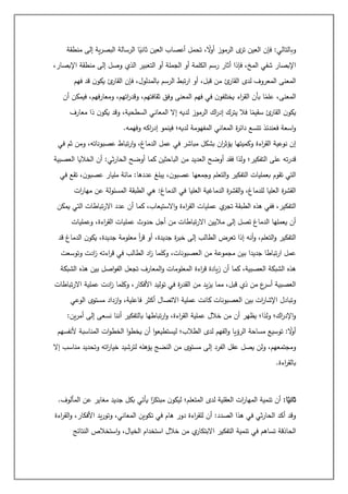 ‫منطقة‬ ‫إلى‬ ‫ية‬‫ر‬‫البص‬ ‫الرسالة‬ ‫ا‬ً
‫ثاني‬ ‫العين‬ ‫أعصاب‬ ‫تحمل‬ ، ً
‫ال‬
‫و‬‫أ‬ ‫الرموز‬ ‫ى‬
‫تر‬ ‫العين‬ ‫فإن‬ :‫وبالتالي‬
‫فإذا‬ ،‫المخ‬ ‫شفي‬ ‫اإلبصار‬
،‫اإلبصار‬ ‫منطقة‬ ‫إلى‬ ‫وصل‬ ‫الذي‬ ‫التعبير‬ ‫أو‬ ‫الجملة‬ ‫أو‬ ‫الكلمة‬ ‫رسم‬ ‫أثار‬
‫فهم‬ ‫قد‬ ‫ن‬‫يكو‬ ‫ئ‬
‫القار‬ ‫فإن‬ ،‫بالمدلول‬ ‫الرسم‬ ‫تبط‬‫ر‬‫ا‬ ‫أو‬ ،‫قبل‬ ‫من‬ ‫ئ‬
‫القار‬ ‫لدى‬ ‫المعروف‬ ‫المعنى‬
‫أن‬ ‫فيمكن‬ ،‫فهم‬‫ر‬‫ومعا‬ ،‫اتهم‬
‫ر‬‫وقد‬ ،‫ثقافتهم‬ ‫وفق‬ ‫المعنى‬ ‫فهم‬ ‫في‬ ‫ن‬‫يختلفو‬ ‫اء‬
‫ر‬‫الق‬ ‫بأن‬ ‫ا‬ً
‫علم‬ ،‫المعنى‬
‫ف‬ ‫ا‬ً
‫سقيم‬ ‫ئ‬
‫القار‬ ‫ن‬‫يكو‬
‫معارف‬ ‫ذا‬ ‫ن‬‫يكو‬ ‫وقد‬ ،‫السطحية‬ ‫المعاني‬ ‫إال‬ ‫لديه‬ ‫الرموز‬ ‫اك‬
‫ر‬‫إد‬ ‫يترك‬ ‫ال‬
‫وفهمه‬ ‫اكه‬
‫ر‬‫إد‬ ‫فينمو‬ ‫لديه؛‬ ‫المفهومة‬ ‫المعاني‬ ‫ة‬
‫ر‬‫دائ‬ ‫تتسع‬ ‫فعندئذ‬ ‫اسعة‬‫و‬
.
‫في‬ ‫ثم‬ ‫ومن‬ ،‫عصبوناته‬ ‫تباط‬‫ر‬‫ا‬‫و‬ ،‫الدماغ‬ ‫عمل‬ ‫في‬ ‫مباشر‬ ‫بشكل‬ ‫ان‬
‫ر‬‫يؤث‬ ‫وكميتها‬ ‫اءة‬
‫ر‬‫الق‬ ‫نوعية‬ ‫إن‬
‫العدي‬ ‫أوضح‬ ‫فقد‬ ‫ولذا‬ ‫التفكير؛‬ ‫على‬ ‫ته‬‫ر‬‫قد‬
‫العصبية‬ ‫الخاليا‬ ‫أن‬ :‫ثي‬‫ر‬‫الحا‬ ‫أوضح‬ ‫كما‬ ‫الباحثين‬ ‫من‬ ‫د‬
‫في‬ ‫تقع‬ ،‫ن‬‫عصبو‬ ‫مليار‬ ‫مائة‬ :‫عددها‬ ‫يبلغ‬ ،‫ن‬‫عصبو‬ ‫وجمعها‬ ‫التعلم‬‫و‬ ‫التفكير‬ ‫بعمليات‬ ‫تقوم‬ ‫التي‬
‫ات‬
‫ر‬‫مها‬ ‫عن‬ ‫المسئولة‬ ‫الطبقة‬ ‫هي‬ :‫الدماغ‬ ‫في‬ ‫العليا‬ ‫الدماغية‬ ‫ة‬
‫ر‬‫القش‬‫و‬ ،‫للدماغ‬ ‫العليا‬ ‫ة‬
‫ر‬‫القش‬
‫عمليا‬ ‫ي‬
‫تجر‬ ‫الطبقة‬ ‫هذه‬ ‫ففي‬ ،‫التفكير‬
‫يمكن‬ ‫التي‬ ‫تباطات‬‫ر‬‫اال‬ ‫عدد‬ ‫أن‬ ‫كما‬ ،‫االستيعاب‬‫و‬ ‫اءة‬
‫ر‬‫الق‬ ‫ت‬
‫وعمليات‬ ،‫اءة‬
‫ر‬‫الق‬ ‫عمليات‬ ‫حدوث‬ ‫أجل‬ ‫من‬ ‫تباطات‬‫ر‬‫اال‬ ‫ماليين‬ ‫إلى‬ ‫تصل‬ ‫الدماغ‬ ‫يعملها‬ ‫أن‬
‫قد‬ ‫الدماغ‬ ‫ن‬‫يكو‬ ،‫جديدة‬ ‫معلومة‬ ‫أ‬
‫ر‬‫ق‬ ‫أو‬ ،‫جديدة‬ ‫ة‬
‫ر‬‫خب‬ ‫إلى‬ ‫الطالب‬ ‫تعرض‬ ‫إذا‬ ‫أنه‬‫و‬ ،‫التعلم‬‫و‬ ‫التفكير‬
‫ا‬ ‫من‬ ‫مجموعة‬ ‫بين‬ ‫جديدا‬ ‫تباطا‬‫ر‬‫ا‬ ‫عمل‬
‫وتوسعت‬ ‫ادت‬
‫ز‬ ‫اءته‬
‫ر‬‫ق‬ ‫في‬ ‫الطالب‬ ‫اد‬
‫ز‬ ‫وكلما‬ ،‫لعصبونات‬
‫اءة‬
‫ر‬‫ق‬ ‫يادة‬‫ز‬ ‫أن‬ ‫كما‬ ،‫العصبية‬ ‫الشبكة‬ ‫هذه‬
‫الشبكة‬ ‫هذه‬ ‫بين‬ ‫اصل‬‫و‬‫الف‬ ‫تجعل‬ ‫المعارف‬‫و‬ ‫المعلومات‬
‫تباطات‬‫ر‬‫اال‬ ‫عملية‬ ‫ادت‬
‫ز‬ ‫وكلما‬ ،‫األفكار‬ ‫توليد‬ ‫في‬ ‫ة‬
‫ر‬‫القد‬ ‫من‬ ‫يد‬‫ز‬‫ي‬ ‫مما‬ ،‫قبل‬ ‫ذي‬ ‫من‬ ‫ع‬
‫أسر‬ ‫العصبية‬
‫كا‬ ‫العصبونات‬ ‫بين‬ ‫ات‬
‫ر‬‫اإلشا‬ ‫وتبادل‬
‫الوعي‬ ‫مستوى‬ ‫ازداد‬‫و‬ ،‫فاعلية‬ ‫أكثر‬ ‫االتصال‬ ‫عملية‬ ‫نت‬
‫ين‬‫ر‬‫أم‬ ‫إلى‬ ‫نسعى‬ ‫أننا‬ ‫بالتفكير‬ ‫تباطها‬‫ر‬‫ا‬‫و‬ ،‫اءة‬
‫ر‬‫الق‬ ‫عملية‬ ‫خالل‬ ‫من‬ ‫أن‬ ‫يظهر‬ ‫ولذا؛‬ ‫اك؛‬
‫ر‬‫اإلد‬‫و‬
:
‫ألنفسهم‬ ‫المناسبة‬ ‫ات‬‫و‬‫الخط‬ ‫ا‬‫و‬‫يخط‬ ‫أن‬ ‫ا‬‫و‬‫ليستطيع‬ ‫الطالب؛‬ ‫لدى‬ ‫الفهم‬‫و‬ ‫الرؤيا‬ ‫مساحة‬ ‫توسيع‬ : ً
‫ال‬
‫و‬‫أ‬
‫إلى‬ ‫الفرد‬ ‫عقل‬ ‫يصل‬ ‫ولن‬ ،‫ومجتمعهم‬
‫إال‬ ‫مناسب‬ ‫وتحديد‬ ‫اته‬
‫ر‬‫خيا‬ ‫لترشيد‬ ‫يؤهله‬ ‫النضج‬ ‫من‬ ‫مستوى‬
‫اءة‬
‫ر‬‫بالق‬
.
:‫ا‬ً
‫ثاني‬
.‫المألوف‬ ‫عن‬ ‫مغاير‬ ‫جديد‬ ‫بكل‬ ‫يأتي‬ ‫ا‬ً
‫مبتكر‬ ‫ن‬‫ليكو‬ ‫المتعلم؛‬ ‫لدى‬ ‫العقلية‬ ‫ات‬
‫ر‬‫المها‬ ‫تنمية‬ ‫أن‬
‫اءة‬
‫ر‬‫الق‬‫و‬ ،‫األفكار‬ ‫يد‬‫ر‬‫وتو‬ ،‫المعاني‬ ‫تكوين‬ ‫في‬ ‫هام‬ ‫دور‬ ‫اءة‬
‫ر‬‫للق‬ ‫أن‬ :‫الصدد‬ ‫هذا‬ ‫في‬ ‫ثي‬‫ر‬‫الحا‬ ‫أكد‬ ‫وقد‬
‫الحاذق‬
‫النتائج‬ ‫استخالص‬‫و‬ ،‫الخيال‬ ‫استخدام‬ ‫خالل‬ ‫من‬ ‫ي‬
‫االبتكار‬ ‫التفكير‬ ‫تنمية‬ ‫في‬ ‫تساهم‬ ‫ة‬
 