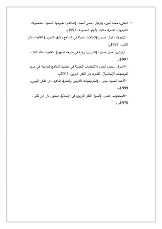1
-
.‫ها‬
‫عناصر‬ .‫أسسها‬ .‫مفهومها‬ :‫(المناهج‬ ،‫أحمد‬ ‫حلمي‬ ،‫الوكيل‬‫و‬ ،‫أمين‬ ‫محمد‬ ،‫المفتي‬
،‫ية‬‫ر‬‫المص‬ ‫األنجلو‬ ‫مكتبة‬ ،‫ة‬
‫ر‬‫القاه‬ ،)‫تنظيمها‬
1993
‫م‬
.
2-
‫عالم‬ ،‫ة‬
‫ر‬‫القاه‬ )‫يس‬‫ر‬‫التد‬ ‫ق‬‫وطر‬ ‫المناهج‬ ‫في‬ ‫حديثة‬ ‫(اتجاهات‬ ،‫حسين‬ ‫كوثر‬ ،‫كوجك‬
،‫الكتب‬
1997
‫م‬
.
3-
‫رؤية‬ :‫يس‬‫ر‬‫(التد‬ ،‫حسين‬ ‫حسن‬ ،‫ن‬‫يتو‬‫ز‬
،‫الكتب‬ ‫عالم‬ ،‫ة‬
‫ر‬‫القاه‬ ،)‫المفهوم‬ ‫طبيعة‬ ‫في‬
1997
‫م‬
.
4-
‫ضوء‬ ‫في‬ ‫اسية‬
‫ر‬‫الد‬ ‫المناهج‬ ‫تخطيط‬ ‫في‬ ‫الحديثة‬ ‫(االتجاهات‬ ،‫أحمد‬ ‫محمود‬ ،‫ق‬‫شو‬
،‫بي‬‫ر‬‫الع‬ ‫الفكر‬ ‫دار‬ ،‫ة‬
‫ر‬‫القاه‬ ،)‫اإلسالمية‬ ‫التوجيهات‬
2001
‫م‬
.
5-
‫الفكر‬ ‫دار‬ ،‫ة‬
‫ر‬‫القاه‬ ،)‫التعلم‬‫و‬ ‫يس‬‫ر‬‫التد‬ ‫اتيجيات‬
‫ر‬‫(است‬ ، ‫جابر‬ ،‫الحميد‬ ‫عبد‬
،‫بي‬‫ر‬‫الع‬
1999
‫م‬
.
6-
،‫كثير‬ ‫ابن‬ ‫دار‬ ،‫دمشق‬ ،)‫اإلسالم‬ ‫في‬ ‫بوي‬‫ر‬‫الت‬ ‫الفكر‬ ‫(أصول‬ ،‫عباس‬ ،‫محجوب‬
1978
‫م‬
.
 