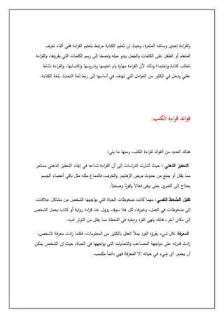 ‫تعرف‬ ‫أثناء‬ ‫ففي‬ ‫اءة‬
‫ر‬‫الق‬ ‫بتعليم‬ ‫تبط‬‫ر‬‫م‬ ‫الكتابة‬ ‫تعليم‬ ‫إن‬ ‫وحيث‬ ،‫ة‬
‫ر‬‫المثم‬ ‫وسائله‬ ‫إحدى‬ ‫اءة‬
‫ر‬‫الق‬‫و‬
‫أو‬ ‫المتعلم‬
‫و‬ ،‫يقرؤها‬ ‫التي‬ ‫الكلمات‬ ‫رسم‬ ‫إلى‬ ‫ا‬ً
‫اضح‬‫و‬ ‫ميله‬ ‫يبدو‬ ‫الجمل‬‫و‬ ‫الكلمات‬ ‫على‬ ‫الطفل‬
‫اءة‬
‫ر‬‫الق‬
‫نشاط‬ ‫اءة‬
‫ر‬‫الق‬‫و‬ ،‫اكتسابها‬‫و‬ ‫يسها‬‫ر‬‫وتد‬ ‫تعليمها‬ ‫يتم‬ ‫ة‬
‫ر‬‫مها‬ ‫اءة‬
‫ر‬‫الق‬ ‫ألن‬ ‫وذلك‬ ‫وتعليما؛‬ ‫كتابة‬ ‫تتطلب‬
‫الكتابة‬ ‫بلغة‬ ‫التحدث‬ ‫لغة‬ ‫بط‬‫ر‬ ‫إلى‬ ‫أساسها‬ ‫في‬ ‫تهدف‬ ‫التي‬ ‫امل‬‫و‬‫الع‬ ‫من‬ ‫الكثير‬ ‫في‬ ‫يدخل‬ ‫عقلي‬
.
‫الكتب‬ ‫اءة‬‫ر‬‫ق‬ ‫فوائد‬
:
‫ما‬ ‫ومنها‬ ،‫الكتب‬ ‫اءة‬
‫ر‬‫لق‬ ‫ائد‬‫و‬‫الف‬ ‫من‬ ‫العديد‬ ‫هناك‬
:‫يلي‬
‫الذهني‬ ‫التحفيز‬
:
‫مستمر‬ ‫الذهني‬ ‫التحفيز‬ ‫إبقاء‬ ‫في‬ ‫تساعد‬ ‫اءة‬
‫ر‬‫الق‬ ‫أن‬ ‫إلى‬ ‫اسات‬
‫ر‬‫الد‬ ‫أشارت‬ ‫حيث‬
‫الجسم‬ ‫أعضاء‬ ‫باقي‬ ‫مثل‬ ‫مثله‬ ‫فالدماغ‬ ،‫الخرف‬‫و‬ ‫هايمر‬
‫الز‬ ‫مرض‬ ‫حدوث‬ ‫من‬ ‫يمنع‬ ‫أو‬ ‫يقلل‬ ‫مما‬
ً‫ا‬‫وصحي‬ ً‫ا‬‫وقوي‬ ً‫ال‬‫فعا‬ ‫يبقى‬ ‫حتى‬ ‫ين‬‫ر‬‫التم‬ ‫إلى‬ ‫يحتاج‬
.
‫النفسي‬ ‫غط‬‫الض‬ ‫تقليل‬
:
،‫عالقات‬ ‫مشاكل‬ ‫من‬ ‫الشخص‬ ‫اجهها‬‫و‬‫ي‬ ‫التي‬ ‫الحياة‬ ‫ضغوطات‬ ‫كانت‬ ‫مهما‬
‫الشخص‬ ‫يحمل‬ ‫كتاب‬ ‫أو‬ ‫اية‬‫و‬‫ر‬ ‫اءة‬
‫ر‬‫ق‬ ‫عند‬ ‫يزول‬ ‫سوف‬ ‫هذا‬ ‫كل‬ ،‫ها‬
‫وغير‬ ،‫العمل‬ ‫في‬ ‫ضغوطات‬ ‫إلى‬
‫في‬ ‫ويبقيه‬ ‫الفرد‬ ‫يلهي‬ ‫فذلك‬ ،‫آخر‬ ‫مكان‬ ‫إلى‬
.‫لديه‬ ‫التوتر‬ ‫من‬ ‫يقلل‬ ‫مما‬ ‫اللحظة‬
‫فة‬‫ر‬‫المع‬
:
‫بال‬ ‫العقل‬ ‫يمأل‬ ‫الفرد‬ ‫يقرؤه‬ ‫شيء‬ ‫كل‬
،‫الشخص‬ ‫فة‬‫ر‬‫مع‬ ‫ادت‬
‫ز‬ ‫فكلما‬ ،‫المعلومات‬ ‫من‬ ‫كثير‬
‫يمكن‬ ‫الشخص‬ ‫إن‬ ‫حيث‬ ،‫الحياة‬ ‫في‬ ‫اجهها‬‫و‬‫ي‬ ‫التي‬ ‫يات‬‫التحد‬‫و‬ ‫المصاعب‬ ‫اجهة‬‫و‬‫م‬ ‫على‬ ‫ته‬‫ر‬‫قد‬ ‫ادت‬
‫ز‬
.‫مكسب‬ ً‫ا‬‫دائم‬ ‫فهي‬ ‫فة‬‫ر‬‫المع‬ ‫إال‬ ‫حياته‬ ‫في‬ ‫شيء‬ ‫أي‬ ‫يخسر‬ ‫أن‬
 