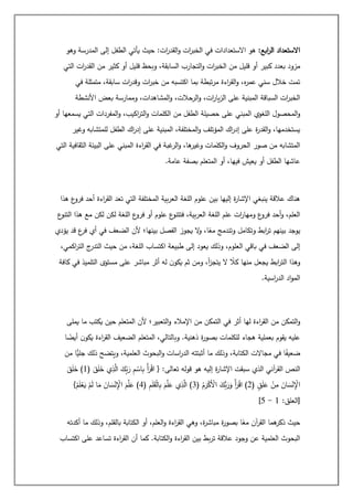 :‫ابع‬
‫ر‬‫ال‬ ‫االستعداد‬
‫وهو‬ ‫المدرسة‬ ‫إلى‬ ‫الطفل‬ ‫يأتي‬ ‫حيث‬ :‫ات‬
‫ر‬‫القد‬‫و‬ ‫ات‬
‫ر‬‫الخب‬ ‫في‬ ‫االستعدادات‬ ‫هو‬
‫أو‬ ‫كبير‬ ‫بعدد‬ ‫مزود‬
‫التي‬ ‫ات‬
‫ر‬‫القد‬ ‫من‬ ‫كثير‬ ‫أو‬ ‫قليل‬ ‫وبحظ‬ ،‫السابقة‬ ‫التجارب‬‫و‬ ‫ات‬
‫ر‬‫الخب‬ ‫من‬ ‫قليل‬
‫في‬ ‫متمثلة‬ ،‫سابقة‬ ‫ات‬
‫ر‬‫وقد‬ ‫ات‬
‫ر‬‫خب‬ ‫من‬ ‫اكتسبه‬ ‫بما‬ ‫تبطة‬‫ر‬‫م‬ ‫اءة‬
‫ر‬‫الق‬‫و‬ ،‫ه‬
‫ر‬‫عم‬ ‫سني‬ ‫خالل‬ ‫تمت‬
‫األنشطة‬ ‫بعض‬ ‫وممارسة‬ ،‫المشاهدات‬‫و‬ ،‫الرحالت‬‫و‬ ،‫ات‬
‫ر‬‫يا‬‫ز‬‫ال‬ ‫على‬ ‫المبنية‬ ‫السباقة‬ ‫ات‬
‫ر‬‫الخب‬
‫ح‬ ‫على‬ ‫المبني‬ ‫اللغوي‬ ‫المحصول‬‫و‬
‫أو‬ ‫يسمعها‬ ‫التي‬ ‫المفردات‬‫و‬ ،‫اكيب‬
‫ر‬‫الت‬‫و‬ ‫الكلمات‬ ‫من‬ ‫الطفل‬ ‫صيلة‬
‫وغير‬ ‫للمتشابه‬ ‫الطفل‬ ‫اك‬
‫ر‬‫إد‬ ‫على‬ ‫المبنية‬ ،‫المختلفة‬‫و‬ ‫المؤتلف‬ ‫اك‬
‫ر‬‫إد‬ ‫على‬ ‫ة‬
‫ر‬‫القد‬‫و‬ ،‫يستخدمها‬
‫التي‬ ‫الثقافية‬ ‫البيئة‬ ‫على‬ ‫المبني‬ ‫اءة‬
‫ر‬‫الق‬ ‫في‬ ‫غبة‬
‫الر‬‫و‬ ،‫ها‬
‫وغير‬ ‫الكلمات‬‫و‬ ‫الحروف‬ ‫صور‬ ‫من‬ ‫المتشابه‬
‫في‬ ‫يعيش‬ ‫أو‬ ‫الطفل‬ ‫عاشها‬
‫عامة‬ ‫بصفة‬ ‫المتعلم‬ ‫أو‬ ،‫ها‬
.
‫هذا‬ ‫ع‬
‫فرو‬ ‫أحد‬ ‫اءة‬
‫ر‬‫الق‬ ‫تعد‬ ‫التي‬ ‫المختلفة‬ ‫بية‬‫ر‬‫الع‬ ‫اللغة‬ ‫علوم‬ ‫بين‬ ‫إليها‬ ‫ة‬
‫ر‬‫اإلشا‬ ‫ينبغي‬ ‫عالقة‬ ‫هناك‬
‫ع‬
‫التنو‬ ‫هذا‬ ‫مع‬ ‫لكن‬ ‫لكن‬ ‫اللغة‬ ‫ع‬
‫فرو‬ ‫أو‬ ‫علوم‬ ‫ع‬
‫فتتنو‬ ،‫بية‬‫ر‬‫الع‬ ‫اللغة‬ ‫علم‬ ‫ات‬
‫ر‬‫ومها‬ ‫ع‬
‫فرو‬ ‫أحد‬‫و‬ ،‫العلم‬
‫يجو‬ ‫ال‬
‫و‬ ،‫ا‬ً
‫مع‬ ‫وتندمج‬ ‫وتكامل‬ ‫ابط‬
‫ر‬‫ت‬ ‫بينهم‬ ‫يوجد‬
‫يؤدي‬ ‫قد‬ ‫ع‬
‫فر‬ ‫أي‬ ‫في‬ ‫الضعف‬ ‫ألن‬ ‫بينها؛‬ ‫الفصل‬ ‫ز‬
،‫اكمي‬
‫ر‬‫الت‬ ‫ج‬
‫التدر‬ ‫حيث‬ ‫من‬ ،‫اللغة‬ ‫اكتساب‬ ‫طبيعة‬ ‫إلى‬ ‫يعود‬ ‫وذلك‬ ،‫العلوم‬ ‫باقي‬ ‫في‬ ‫الضعف‬ ‫إلى‬
‫كافة‬ ‫في‬ ‫التلميذ‬ ‫مستوى‬ ‫على‬ ‫مباشر‬ ‫أثر‬ ‫له‬ ‫ن‬‫يكو‬ ‫ثم‬ ‫ومن‬ ،‫أ‬
‫ز‬‫يتج‬ ‫ال‬ ً
‫كال‬ ‫منها‬ ‫يجعل‬ ‫ابط‬
‫ر‬‫الت‬ ‫وهذا‬
‫اسية‬
‫ر‬‫الد‬ ‫اد‬‫و‬‫الم‬
.
‫لها‬ ‫اءة‬
‫ر‬‫الق‬ ‫من‬ ‫التمكن‬‫و‬
‫يملى‬ ‫ما‬ ‫يكتب‬ ‫حين‬ ‫المتعلم‬ ‫ألن‬ ‫التعبير؛‬‫و‬ ‫اإلمالء‬ ‫من‬ ‫التمكن‬ ‫في‬ ‫أثر‬
‫ا‬ ً
‫أيض‬ ‫ن‬‫يكو‬ ‫اءة‬
‫ر‬‫الق‬ ‫الضعيف‬ ‫المتعلم‬ ،‫وبالتالي‬ .‫ذهنية‬ ‫ة‬
‫ر‬‫بصو‬ ‫للكلمات‬ ‫هجاء‬ ‫بعملية‬ ‫يقوم‬ ‫عليه‬
‫من‬ ‫ًّا‬
‫جلي‬ ‫ذلك‬ ‫ويتضح‬ ،‫العلمية‬ ‫البحوث‬‫و‬ ‫اسات‬
‫ر‬‫الد‬ ‫أثبتته‬ ‫ما‬ ‫وذلك‬ ،‫الكتابة‬ ‫مجاالت‬ ‫في‬ ‫ا‬ً
‫ضعيف‬
‫الذي‬ ‫آني‬
‫ر‬‫الق‬ ‫النص‬
( َ
‫ق‬َ
‫ل‬َ
‫خ‬ ‫ي‬ِ
‫ذ‬َّ
‫ال‬ َ
‫ِك‬
‫ب‬َ
‫ر‬ ِ
‫م‬ ْ
‫اس‬ِ
‫ب‬ ْ‫أ‬َ
‫ر‬ْ
‫ق‬‫ا‬ { :‫تعالى‬ ‫قوله‬ ‫هو‬ ‫إليه‬ ‫ة‬
‫ر‬‫اإلشا‬ ‫سبقت‬
1
َ
‫ق‬َ
‫ل‬َ
‫خ‬ )
( ٍ
‫ق‬َ
‫ل‬َ
‫ع‬ ْ
‫ن‬ِ
‫م‬ َ
‫ان‬ َ
‫س‬ْ
‫ن‬ِْ
‫اإل‬
2
( ُ
‫م‬َ
‫ر‬ْ
‫ك‬َْ
‫األ‬ َ
‫ُّك‬
‫ب‬َ
‫ر‬َ
‫و‬ ْ‫أ‬َ
‫ر‬ْ
‫ق‬‫ا‬ )
3
( ِ
‫م‬َ
‫ل‬َ
‫ق‬ْ
‫ل‬‫ا‬ِ
‫ب‬ َ
‫م‬َّ
‫ل‬َ
‫ع‬ ‫ي‬ِ
‫ذ‬َّ
‫ال‬ )
4
}ْ
‫م‬َ
‫ل‬ْ
‫ع‬َ
‫ي‬ ْ
‫م‬َ
‫ل‬ ‫ا‬َ
‫م‬ َ
‫ان‬ َ
‫س‬ْ
‫ن‬ِْ
‫اإل‬ َ
‫م‬َّ
‫ل‬َ
‫ع‬ )
:‫[العلق‬
1
-
5
]
‫م‬ ‫آن‬
‫ر‬‫الق‬ ‫هما‬
‫ذكر‬ ‫حيث‬
‫أكدته‬ ‫ما‬ ‫وذلك‬ ،‫بالقلم‬ ‫الكتابة‬ ‫أو‬ ،‫العلم‬‫و‬ ‫اءة‬
‫ر‬‫الق‬ ‫وهي‬ ،‫ة‬
‫ر‬‫مباش‬ ‫ة‬
‫ر‬‫بصو‬ ‫ا‬ً
‫ع‬
‫اكتساب‬ ‫على‬ ‫تساعد‬ ‫اءة‬
‫ر‬‫الق‬ ‫أن‬ ‫كما‬ .‫الكتابة‬‫و‬ ‫اءة‬
‫ر‬‫الق‬ ‫بين‬ ‫بط‬‫ر‬‫ت‬ ‫عالقة‬ ‫وجود‬ ‫عن‬ ‫العلمية‬ ‫البحوث‬
 