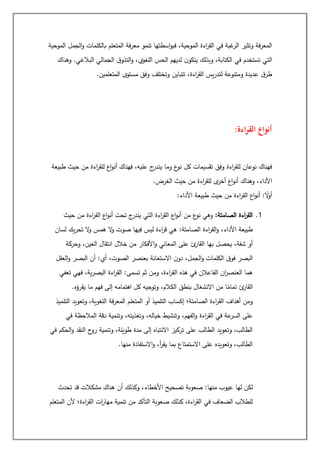 ‫الموحية‬ ‫الجمل‬‫و‬ ‫بالكلمات‬ ‫المتعلم‬ ‫فة‬‫ر‬‫مع‬ ‫تنمو‬ ‫اسطتها‬‫و‬‫فب‬ ،‫الموحية‬ ‫اءة‬
‫ر‬‫الق‬ ‫في‬ ‫غبة‬
‫الر‬ ‫وتثير‬ ‫فة‬‫ر‬‫المع‬
‫الت‬
‫وهناك‬ .‫البالغي‬ ‫الجمالي‬ ‫ق‬‫التذو‬‫و‬ ،‫اللغوي‬ ‫الحس‬ ‫لديهم‬ ‫ن‬‫يتكو‬ ‫وبذلك‬ ،‫الكتابة‬ ‫في‬ ‫تستخدم‬ ‫ي‬
‫المتعلمين‬ ‫مستوى‬ ‫وفق‬ ‫وتختلف‬ ‫تتباين‬ ،‫اءة‬
‫ر‬‫الق‬ ‫يس‬‫ر‬‫لتد‬ ‫ومتنوعة‬ ‫عديدة‬ ‫ق‬‫طر‬
.
‫اءة‬‫ر‬‫الق‬ ‫أنواع‬
:
‫حيث‬ ‫من‬ ‫اءة‬
‫ر‬‫للق‬ ‫اع‬‫و‬‫أن‬ ‫فهناك‬ ،‫عليه‬ ‫ج‬
‫يندر‬ ‫وما‬ ‫ع‬
‫نو‬ ‫كل‬ ‫تقسيمات‬ ‫وفق‬ ‫اءة‬
‫ر‬‫للق‬ ‫نوعان‬ ‫فهناك‬
‫طبيعة‬
‫الغرض‬ ‫حيث‬ ‫من‬ ‫اءة‬
‫ر‬‫للق‬ ‫ى‬
‫أخر‬ ‫اع‬‫و‬‫أن‬ ‫وهناك‬ ،‫األداء‬
.
‫األداء‬ ‫طبيعة‬ ‫حيث‬ ‫من‬ ‫اءة‬
‫ر‬‫الق‬ ‫اع‬‫و‬‫أن‬ : ً
‫ال‬
‫و‬‫أ‬
:
1
.
:‫الصامتة‬ ‫اءة‬
‫ر‬‫الق‬
‫حيث‬ ‫من‬ ‫اءة‬
‫ر‬‫الق‬ ‫اع‬‫و‬‫أن‬ ‫تحت‬ ‫ج‬
‫يندر‬ ‫التي‬ ‫اءة‬
‫ر‬‫الق‬ ‫اع‬‫و‬‫أن‬ ‫من‬ ‫ع‬
‫نو‬ ‫وهي‬
‫لسان‬ ‫يك‬‫ر‬‫تح‬ ‫ال‬
‫و‬ ‫همس‬ ‫ال‬
‫و‬ ‫صوت‬ ‫فيها‬ ‫ليس‬ ‫اءة‬
‫ر‬‫ق‬ ‫هي‬ :‫الصامتة‬ ‫اءة‬
‫ر‬‫الق‬‫و‬ ،‫األداء‬ ‫طبيعة‬
‫وحركة‬ ،‫العين‬ ‫انتقال‬ ‫خالل‬ ‫من‬ ‫األفكار‬‫و‬ ‫المعاني‬ ‫على‬ ‫ئ‬
‫القار‬ ‫بها‬ ‫يحصل‬ ،‫شفة‬ ‫أو‬
‫بعنص‬ ‫االستعانة‬ ‫ن‬‫دو‬ ،‫الجمل‬‫و‬ ‫الكلمات‬ ‫ق‬‫فو‬ ‫البصر‬
‫العقل‬‫و‬ ‫البصر‬ ‫أن‬ :‫أي‬ ،‫الصوت‬ ‫ر‬
‫تعفي‬ ‫فهي‬ ،‫ية‬‫ر‬‫البص‬ ‫اءة‬
‫ر‬‫الق‬ :‫تسمى‬ ‫ثم‬ ‫ومن‬ ،‫اءة‬
‫ر‬‫الق‬ ‫هذه‬ ‫في‬ ‫الفاعالن‬ ‫ان‬
‫ر‬‫العنص‬ ‫هما‬
‫يقرؤه‬ ‫ما‬ ‫فهم‬ ‫إلى‬ ‫اهتمامه‬ ‫كل‬ ‫وتوجيه‬ ،‫الكالم‬ ‫بنطق‬ ‫االنشغال‬ ‫من‬ ‫ا‬ً
‫تمام‬ ‫ئ‬
‫القار‬
.
‫وتعويد‬ ،‫اللغوية‬ ‫فة‬‫ر‬‫المع‬ ‫المتعلم‬ ‫أو‬ ‫التلميذ‬ ‫إكساب‬ ‫الصامتة؛‬ ‫اءة‬
‫ر‬‫الق‬ ‫أهداف‬ ‫ومن‬
‫التلميذ‬
‫في‬ ‫المالحظة‬ ‫دقة‬ ‫وتنمية‬ ،‫وتغذيته‬ ،‫خياله‬ ‫وتنشيط‬ ،‫الفهم‬‫و‬ ‫اءة‬
‫ر‬‫الق‬ ‫في‬ ‫عة‬
‫السر‬ ‫على‬
‫في‬ ‫الحكم‬‫و‬ ‫النقد‬ ‫ح‬
‫رو‬ ‫وتنمية‬ ،‫طويلة‬ ‫مدة‬ ‫إلى‬ ‫االنتباه‬ ‫تركيز‬ ‫على‬ ‫الطالب‬ ‫وتعويد‬ ،‫الطالب‬
‫منها‬ ‫االستفادة‬‫و‬ ،‫أ‬
‫ر‬‫يق‬ ‫بما‬ ‫االستمتاع‬ ‫على‬ ‫وتعويده‬ ،‫الطالب‬
.
‫تصحي‬ ‫صعوبة‬ :‫منها‬ ‫عيوب‬ ‫لها‬ ‫لكن‬
‫تحدث‬ ‫قد‬ ‫مشكالت‬ ‫هناك‬ ‫أن‬ ‫وكذلك‬ ،‫األخطاء‬ ‫ح‬
‫المتعلم‬ ‫ألن‬ ‫اءة؛‬
‫ر‬‫الق‬ ‫ات‬
‫ر‬‫مها‬ ‫تنمية‬ ‫من‬ ‫التأكد‬ ‫صعوبة‬ ‫كذلك‬ ،‫اءة‬
‫ر‬‫الق‬ ‫في‬ ‫الضعاف‬ ‫للطالب‬
 