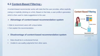 6.2 Content-Based Filtering:-
A content-based recommender works with data that the user provides, either explicitly
(rating) or implicitly (clicking on a link). Based on that data, a user profile is generated,
which is then used to make suggestions to the user.
 Advantage of content-based recommendation system
 Able to recommend users with unique tastes.
 Can explain the recommendation.
 Disadvantage of content-based recommendation system
 Data should be in a structured format.
 Unable to use quality judgments from other users.
 