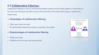 6.3 Collaborative Filtering:-
Collaborative filtering is used by most recommendation systems to find similar patterns or information of
the users, this technique can filter out items that users like on the basis of the ratings or reactions by
similar users.
 Advantages of collaborative filtering
 Other user scores are used.
 No deterministic result since chance is involved in the system.
 Disadvantages of collaborative filtering
 Needs more data.
 Problems with new users and new products.
 