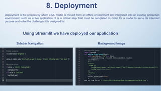 Deployment is the process by which a ML model is moved from an offline environment and integrated into an existing production
environment, such as a live application. It is a critical step that must be completed in order for a model to serve its intended
purpose and solve the challenges it is designed for
8. Deployment
Using Streamlit we have deployed our application
Sidebar Navigation Background Image
 