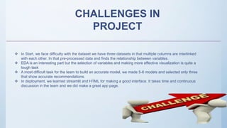 CHALLENGES IN
PROJECT
 In Start, we face difficulty with the dataset we have three datasets in that multiple columns are interlinked
with each other. In that pre-processed data and finds the relationship between variables.
 EDA is an interesting part but the selection of variables and making more effective visualization is quite a
tough task
 A most difficult task for the team to build an accurate model, we made 5-6 models and selected only three
that show accurate recommendations.
 In deployment, we learned streamlit and HTML for making a good interface. It takes time and continuous
discussion in the team and we did make a great app page.
 