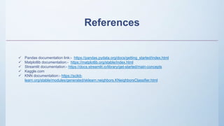References
 Pandas documentation link:- https://pandas.pydata.org/docs/getting_started/index.html
 Matplotlib documentation:- https://matplotlib.org/stable/index.html
 Streamlit documentation:- https://docs.streamlit.io/library/get-started/main-concepts
 Kaggle.com
 KNN documentation:- https://scikit-
learn.org/stable/modules/generated/sklearn.neighbors.KNeighborsClassifier.html
 