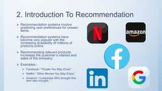 2. Introduction To Recommendation
 Recommendation systems involve
predicting user preferences for unseen
items.
 Recommendation systems have
become very popular with the
increasing availability of millions of
products online
 Recommending relevant products
increases the customer’s interest and
sales of the company.
 Examples:-
 Facebook-” People You May Know”
 Netflix-” Other Movies You May Enjoy”
 Amazon-” Customers Who brought this
item also brought…”
 