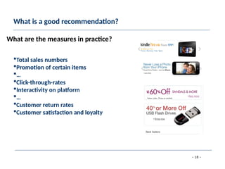 - 18 -
What is a good recommendation?
Total sales numbers
Promotion of certain items
…
Click-through-rates
Interactivity on platform
…
Customer return rates
Customer satisfaction and loyalty
What are the measures in practice?
 