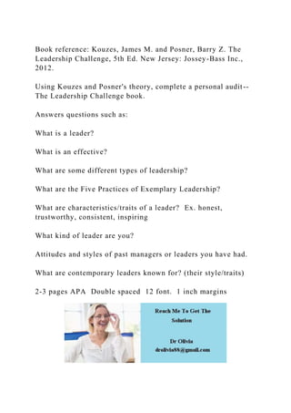 Book reference: Kouzes, James M. and Posner, Barry Z. The
Leadership Challenge, 5th Ed. New Jersey: Jossey-Bass Inc.,
2012.
Using Kouzes and Posner's theory, complete a personal audit--
The Leadership Challenge book.
Answers questions such as:
What is a leader?
What is an effective?
What are some different types of leadership?
What are the Five Practices of Exemplary Leadership?
What are characteristics/traits of a leader? Ex. honest,
trustworthy, consistent, inspiring
What kind of leader are you?
Attitudes and styles of past managers or leaders you have had.
What are contemporary leaders known for? (their style/traits)
2-3 pages APA Double spaced 12 font. 1 inch margins
 