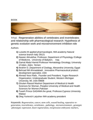 BOOK																																																																
TITLE	:	Regeneration	abilities	of	vertebrates	and	invertebrates
and	relationship	with	pharmacological	research:	Hypothesis	of	
genetic	evolution	work	and	microenvironment	inhibition	role		
Authors
1)	Luisetto	M	applied	pharmacologist,	IMA	academy	Natural
science	branch	Italy	29121
2)	Naseer	Almukthar,	Professor,	Department	of	Physiology	/College	
of	Medicine,		University	of	Babylon,				Iraq
3)	Gamal	Abdul	Hamid	Professor	Hematology	Oncology,	University
of	Aden,	Aden,	Yemen
4)	Ibrahim	G	,Department	of	Zoology,	Alexandria	University,	Egypt
5)	Behzad	Nili	Ahmadabadi	,	Innovative	Pharmaceutical	product
development	specialist,	USA
6)	Ahmed	Yesvi	Rafa	,	Founder	and	President,	Yugen	Research
Organization;	Undergraduate	Student,	Western	Michigan
University,	MI,	USA	49008
7)	Ghulam	Rasool	Mashori	Department	of	Medical	&	Health
Sciences	for	Woman,	Peoples	University	of	Medical	and	Health
Sciences	for	Women,Pakistan
8)	Tuweh	Prince	GADAMA	the	great,	Professor,Cypress	University
Malawi
9)	Oleg	Yurievich	Latyshev	IMA	academy	president
	
Keywords:	Regeneration,	cancer,	stem	cells,	wound	healing,	reparative	re-
generation,	invertebrates,	vertebrates,		pathology,		microenvironment	,	genotypic	
-phenotypic	expression	,heart	regeneration,	reexpression	embryonic	markers,	
 