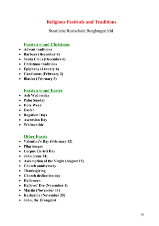 Religious Festivals and Traditions 
Staatliche Realschule Burglengenfeld 
Feasts around Christmas 
· Advent traditions 
· Barbara (December 4) 
· Santa Claus (December 6) 
· Christmas traditions 
· Epiphany (January 6) 
· Candlemas (February 2) 
· Blasius (February 3) 
Feasts around Easter 
· Ash Wednesday 
· Palm Sunday 
· Holy Week 
· Easter 
· Rogation Days 
· Ascension Day 
· Whitsuntide 
Other Feasts 
· Valentine's Day (February 12) 
· Pilgrimages 
· Corpus Christi Day 
· John (June 24) 
· Assumption of the Virgin (August 15) 
· Church anniversary 
· Thanksgiving 
· Church dedication day 
· Halloween 
· Hallows' Eve (November 1) 
· Martin (November 11) 
· Katharina (November 25) 
· John, the Evangelist 
10 
 