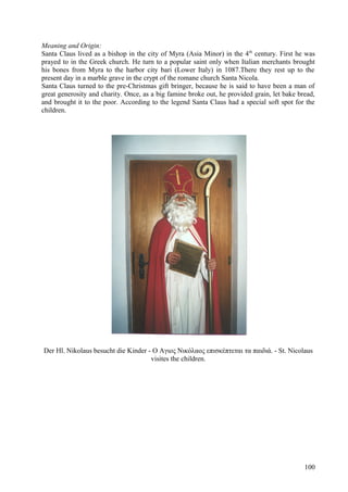 Meaning and Origin: 
Santa Claus lived as a bishop in the city of Myra (Asia Minor) in the 4th century. First he was 
prayed to in the Greek church. He turn to a popular saint only when Italian merchants brought 
his bones from Myra to the harbor city bari (Lower Italy) in 1087.There they rest up to the 
present day in a marble grave in the crypt of the romane church Santa Nicola. 
Santa Claus turned to the pre-Christmas gift bringer, because he is said to have been a man of 
great generosity and charity. Once, as a big famine broke out, he provided grain, let bake bread, 
and brought it to the poor. According to the legend Santa Claus had a special soft spot for the 
children. 
Der Hl. Nikolaus besucht die Kinder - Ο Αγιος Νικόλαος επισκέπτεται τα παιδιά. - St. Nicolaus 
visites the children. 
100 
 