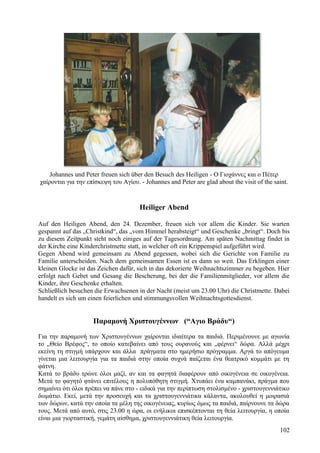 Johannes und Peter freuen sich über den Besuch des Heiligen - Ο Γιοχάννες και ο Πέτερ 
χαίρονται για την επίσκεψη του Αγίου. - Johannes and Peter are glad about the visit of the saint. 
Heiliger Abend 
Auf den Heiligen Abend, den 24. Dezember, freuen sich vor allem die Kinder. Sie warten 
gespannt auf das „Christkind“, das „vom Himmel herabsteigt“ und Geschenke „bringt“. Doch bis 
zu diesem Zeitpunkt steht noch einiges auf der Tagesordnung. Am späten Nachmittag findet in 
der Kirche eine Kinderchristmette statt, in welcher oft ein Krippenspiel aufgeführt wird. 
Gegen Abend wird gemeinsam zu Abend gegessen, wobei sich die Gerichte von Familie zu 
Familie unterscheiden. Nach dem gemeinsamen Essen ist es dann so weit. Das Erklingen einer 
kleinen Glocke ist das Zeichen dafür, sich in das dekorierte Weihnachtszimmer zu begeben. Hier 
erfolgt nach Gebet und Gesang die Bescherung, bei der die Familienmitglieder, vor allem die 
Kinder, ihre Geschenke erhalten. 
Schließlich besuchen die Erwachsenen in der Nacht (meist um 23.00 Uhr) die Christmette. Dabei 
handelt es sich um einen feierlichen und stimmungsvollen Weihnachtsgottesdienst. 
Παραμονή Χριστουγέννων (“Αγιο Βράδυ“) 
Για την παραμονή των Χριστουγέννων χαίρονται ιδιαίτερα τα παιδιά. Περιμένουνε με αγωνία 
το „Θείο Βρέφος“, το οποίο κατεβαίνει από τους ουρανούς και „φέρνει“ δώρα. Αλλά μέχρι 
εκείνη τη στιγμή υπάρχουν και άλλα πράγματα στο ημερήσιο πρόγραμμα. Αργά το απόγευμα 
γίνεται μια λειτουργία για τα παιδιά στην οποία συχνά παίζεται ένα θεατρικό κομμάτι με τη 
φάτνη. 
Κατά το βράδυ τρώνε όλοι μαζί, αν και τα φαγητά διαφέρουν από οικογένεια σε οικογένεια. 
Μετά το φαγητό φτάνει επιτέλους η πολυπόθητη στιγμή. Χτυπάει ένα καμπανάκι, πράγμα που 
σημαίνει ότι όλοι πρέπει να πάνε στο - ειδικά για την περίπτωση στολισμένο - χριστουγεννιάτικο 
δωμάτιο. Εκεί, μετά την προσευχή και τα χριστουγεννιάτικα κάλαντα, ακολουθεί η μοιρασιά 
των δώρων, κατά την οποία τα μέλη της οικογένειας, κυρίως όμως τα παιδιά, παίρνουνε τα δώρα 
τους. Μετά από αυτό, στις 23.00 η ώρα, οι ενήλικοι επισκέπτονται τη θεία λειτουργία, η οποία 
είναι μια γιορταστική, γεμάτη αίσθημα, χριστουγεννιάτικη θεία λειτουργία. 
102 
 