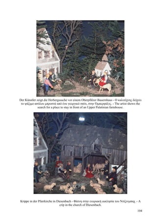 Der Künstler zeigt die Herbergssuche vor einem Oberpfälzer Bauernhaus - Ο καλιτέχνης δείχνει 
το ψάξιμο ασύλου μπροστά από ένα γεωργικό σπίτι, στην Όμπερφάλτς. - The artist shows the 
search for a place to stay in front of an Upper Palatinian farmhouse. 
Krippe in der Pfarrkirche in Diesenbach - Φάτνη στην ενοριακή εκκλησία του Ντίζενμπαχ. - A 
crip in the church of Diesenbach. 
104 
 